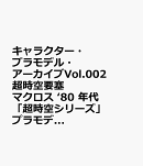 キャラクター・プラモデル・アーカイブVol.002　超時空要塞マクロス　‘80 年代 「超時空シリーズ」プラモデル変遷史