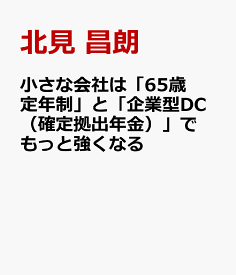 小さな会社は「65歳定年制」と「企業型DC（確定拠出年金）」でもっと強くなる [ 北見 昌朗 ]