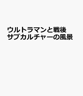 ウルトラマンと戦後サブカルチャーの風景