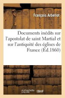 Documents Indits Sur l'Apostolat de Saint Martial Et Sur l'Antiquit Des glises de France