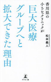 香川県の小さなクリニックが巨大医療グループへと拡大できた理由／松本義人【1000円以上送料無料】