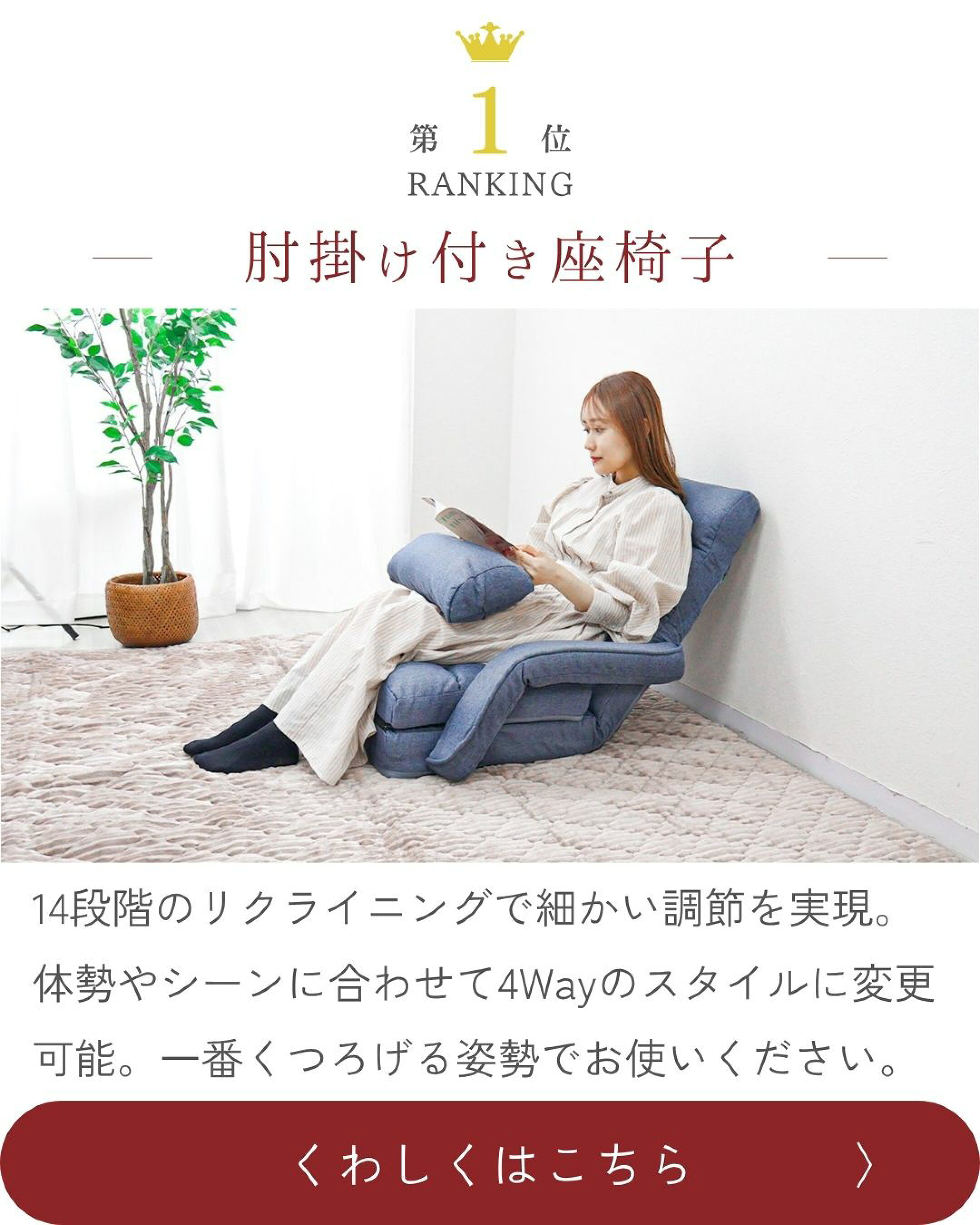ランキング第一位　肘掛け付き座椅子　14段階のリクライニングで細かい調節を実現。体勢やシーンに合わせて4Wayのスタイルに変更可能。一番くつろげる姿勢でお使いください。　くわしくはこちら