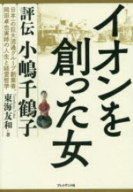 イオンを創った女　評伝小嶋千鶴子　日本一の巨大流通グループ創業者、岡田卓也実姉の人生と経営哲学　東海友和/著