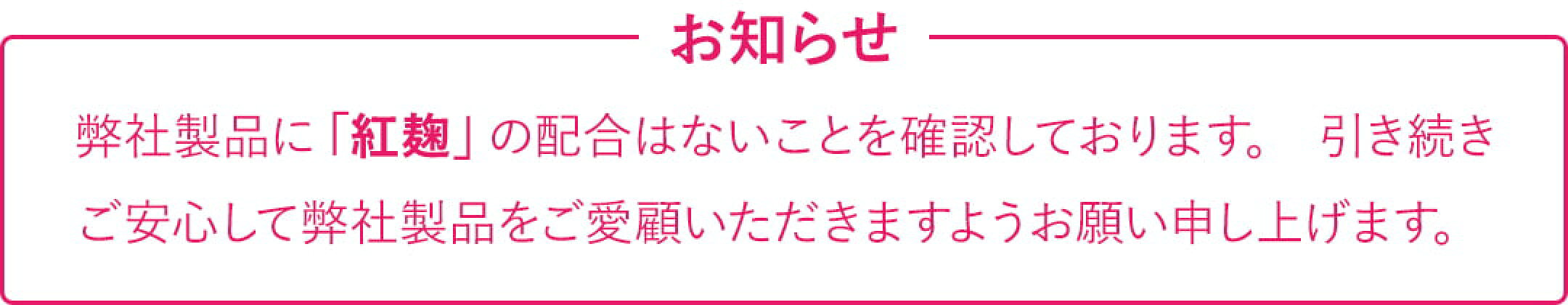 弊社製品に「紅麹」の配合はないことを確認しております。 引き続きご安心して弊社製品をご愛顧いただきますようお願い申し上げます。