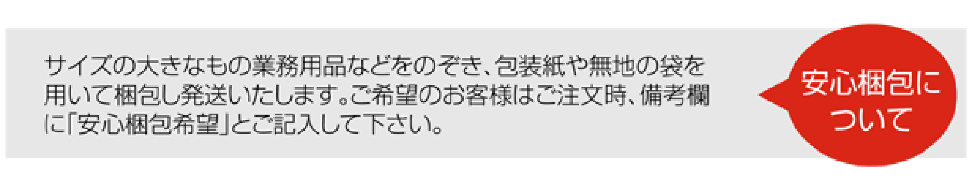 サイズの大きなもの業務用品などをのぞき、包装紙や無地の袋を用いて梱包し発送いたします。ご希望のお客様はご注文時、備考欄に「安心梱包希望」とご記入して下さい。