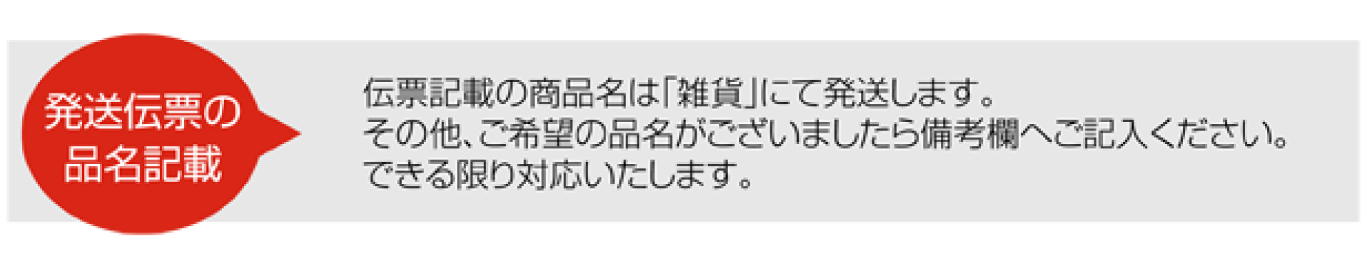 伝票記載の商品名は「雑貨」にて発送します。 その他、ご希望の品名がございましたら備考欄へご記入ください。 できる限り対応いたします。