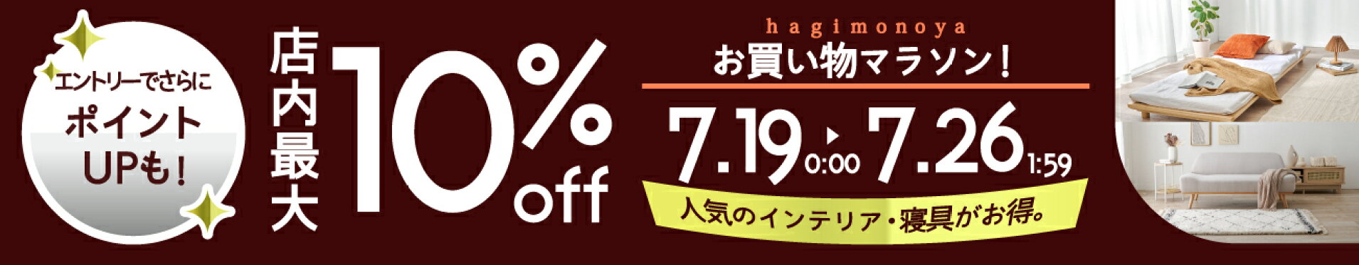 クーポンで店内最大10％OFF,イベント後半にSecretクーポンも配布予定,お買い物マラソン,7月19日0時から26日1時59分まで,さらに期間中は買い回りエントリーでポイントアップ,はぎもの舎,寝具,家具,敷物,インテリア,収納,枕,テーブル,クッション,キッチン,ダイニング