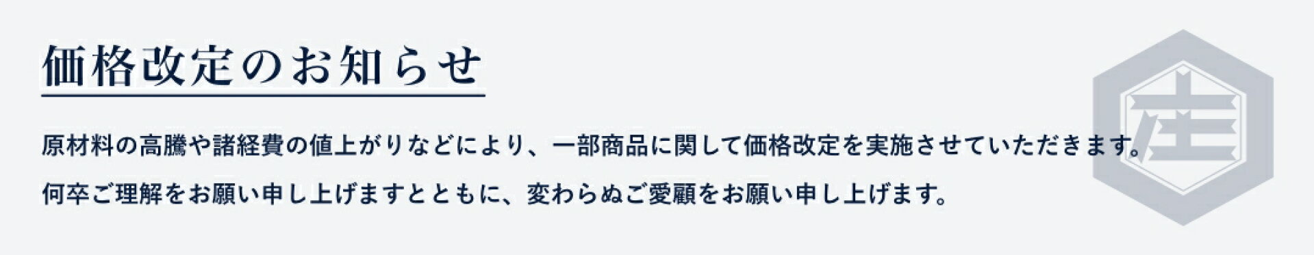 価格改定のお知らせ。原材料の高騰や諸経費の値上がりなどにより、一部商品に関して価格改定を実施させていただきます。何卒ご理解をお願い申し上げますとともに、変わらぬご愛顧をお願い申し上げます。