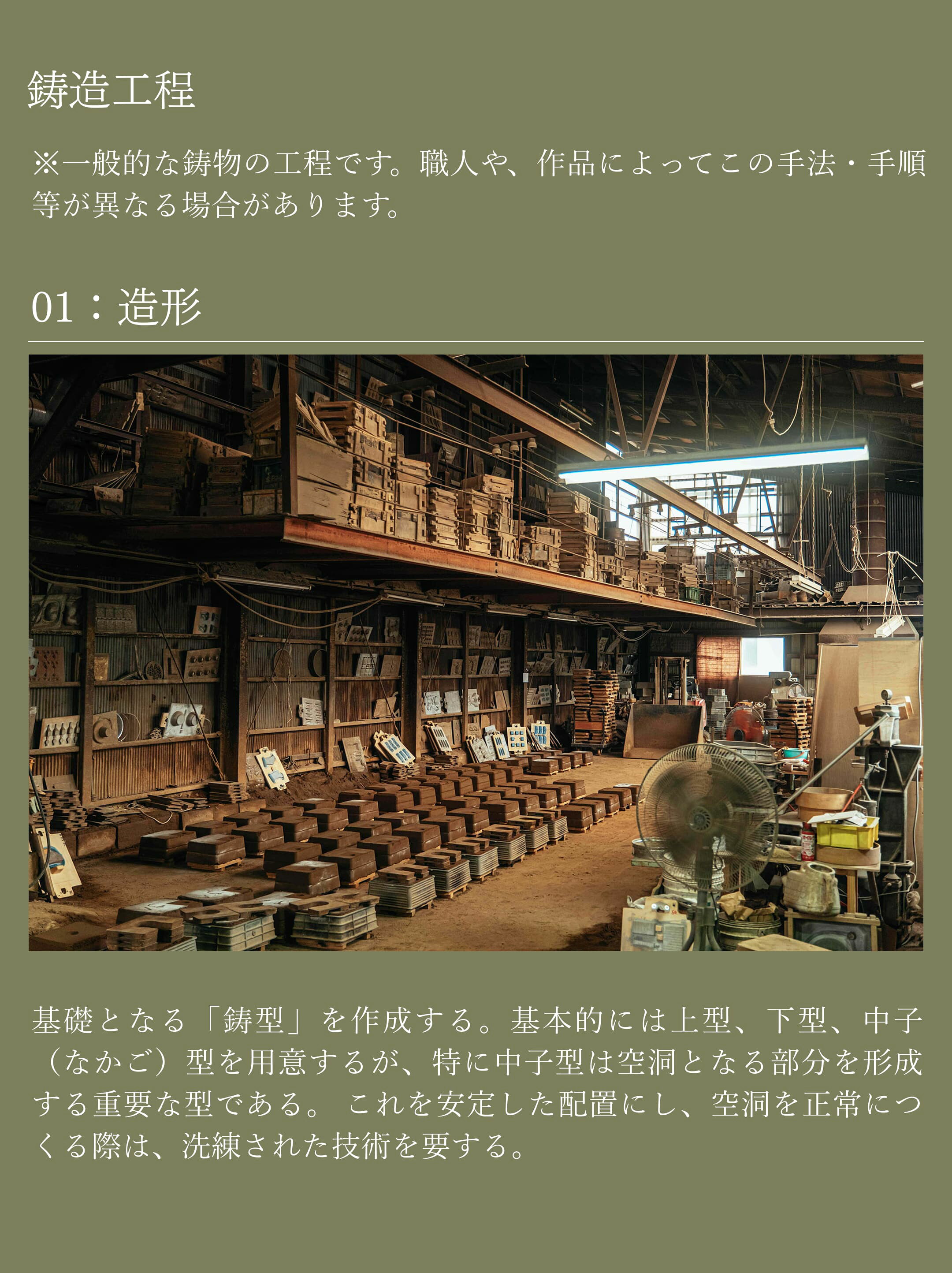 01造形。基礎となる「鋳型」を作成する。基本的には上型、下型、中子（なかご）型を用意するが、特に中子型は空洞となる部分を形成する重要な型である。 これを安定した配置にし、空洞を正常につくる際は、洗練された技術を要する。