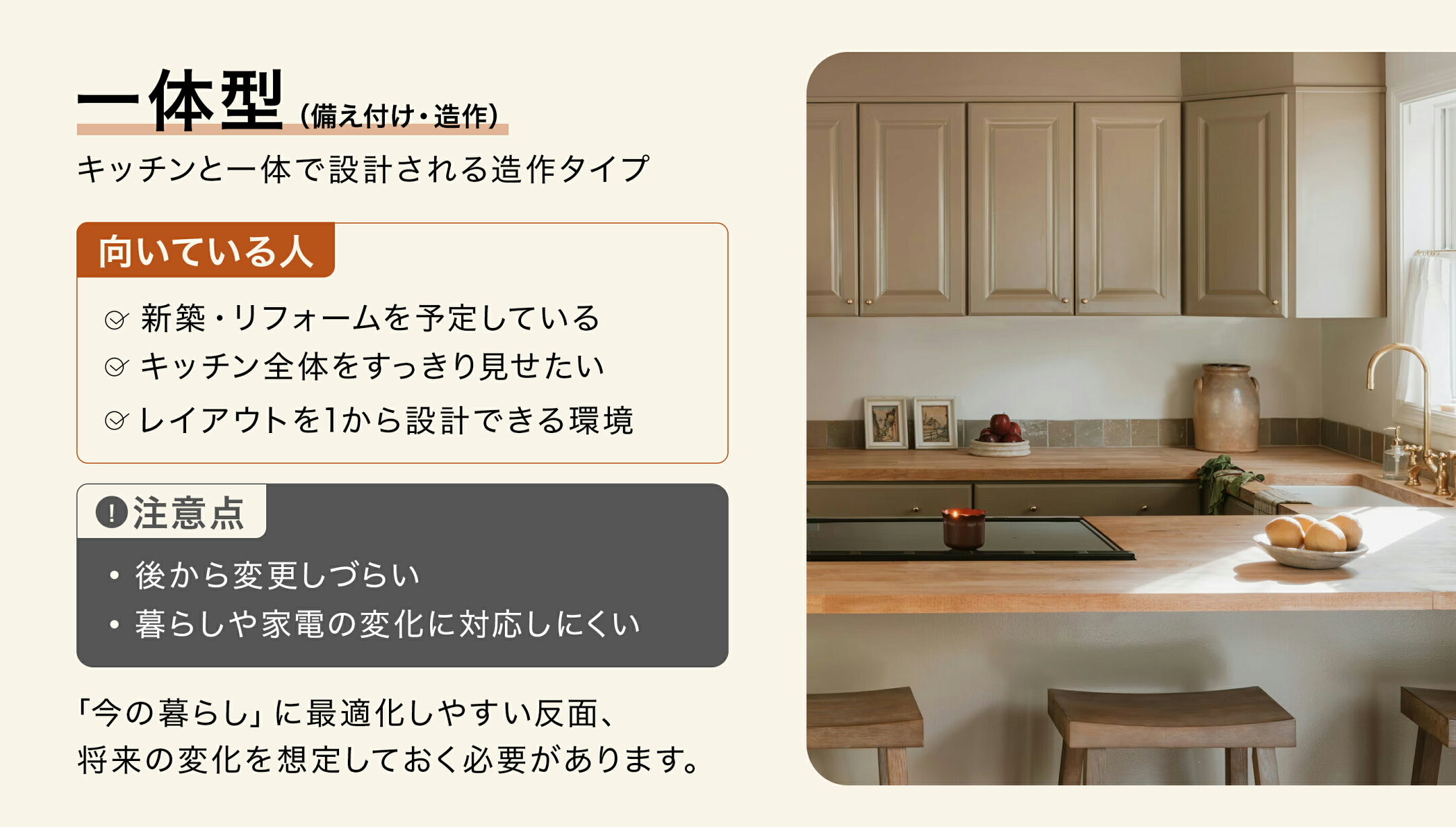 一体型タイプ（備え付け・造作）キッチンと一体で設計される、造作タイプの食器棚です。向いている人「新築やリフォームを検討している」。注意点「後から変更しづらい」。「今の暮らし」に最適化しやすい反面、将来の変化をあらかじめ想定しておく必要があります。
