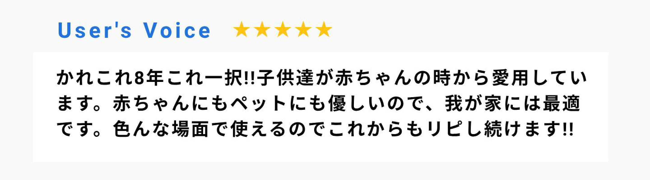 かれこれ8年これ一択!!子供達が赤ちゃんの時から愛用しています。赤ちゃんにもペットにも優しいので、我が家には最適です。色んな場面で使えるのでこれからもリピし続けます!!