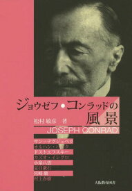 ジョウゼフ・コンラッドの風景 サン=テグジュペリ、オルハン・パムク、ドストエフスキー、カズオ・イシグロ、小泉八雲、夏目漱石、宮崎駿、村上春樹[本/雑誌] / 松村敏彦/著