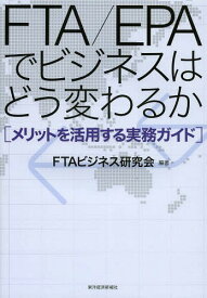 FTA/EPAでビジネスはどう変わるか メリットを活用する実務ガイド[本/雑誌] / FTAビジネス研究会/編著