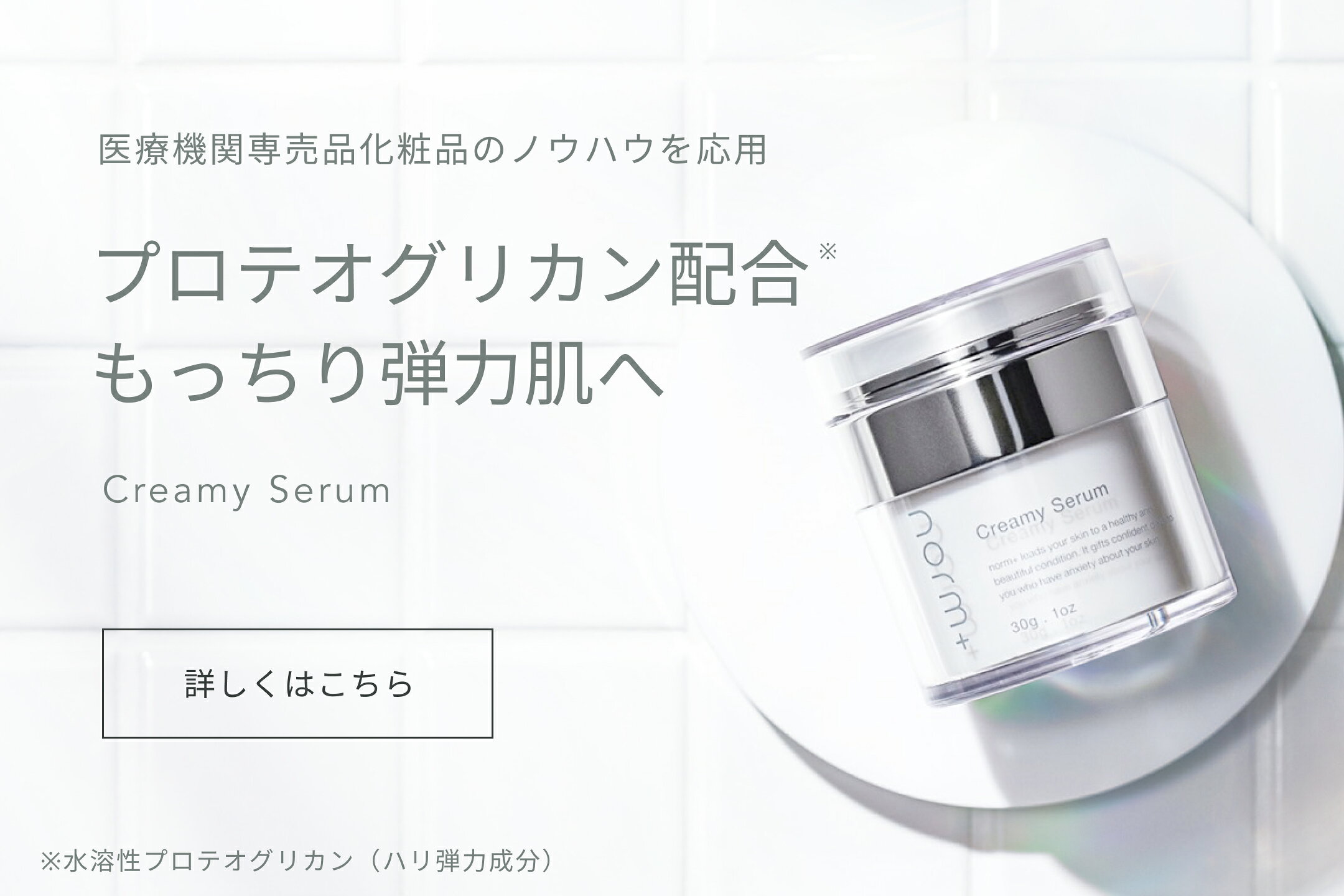  Creamy Serum ［ クリーム状美容液 ］  乾燥が肌年齢に変わる前に。 プロテオグリカン（保湿・整肌成分）10％配合のクリーム状美容液
