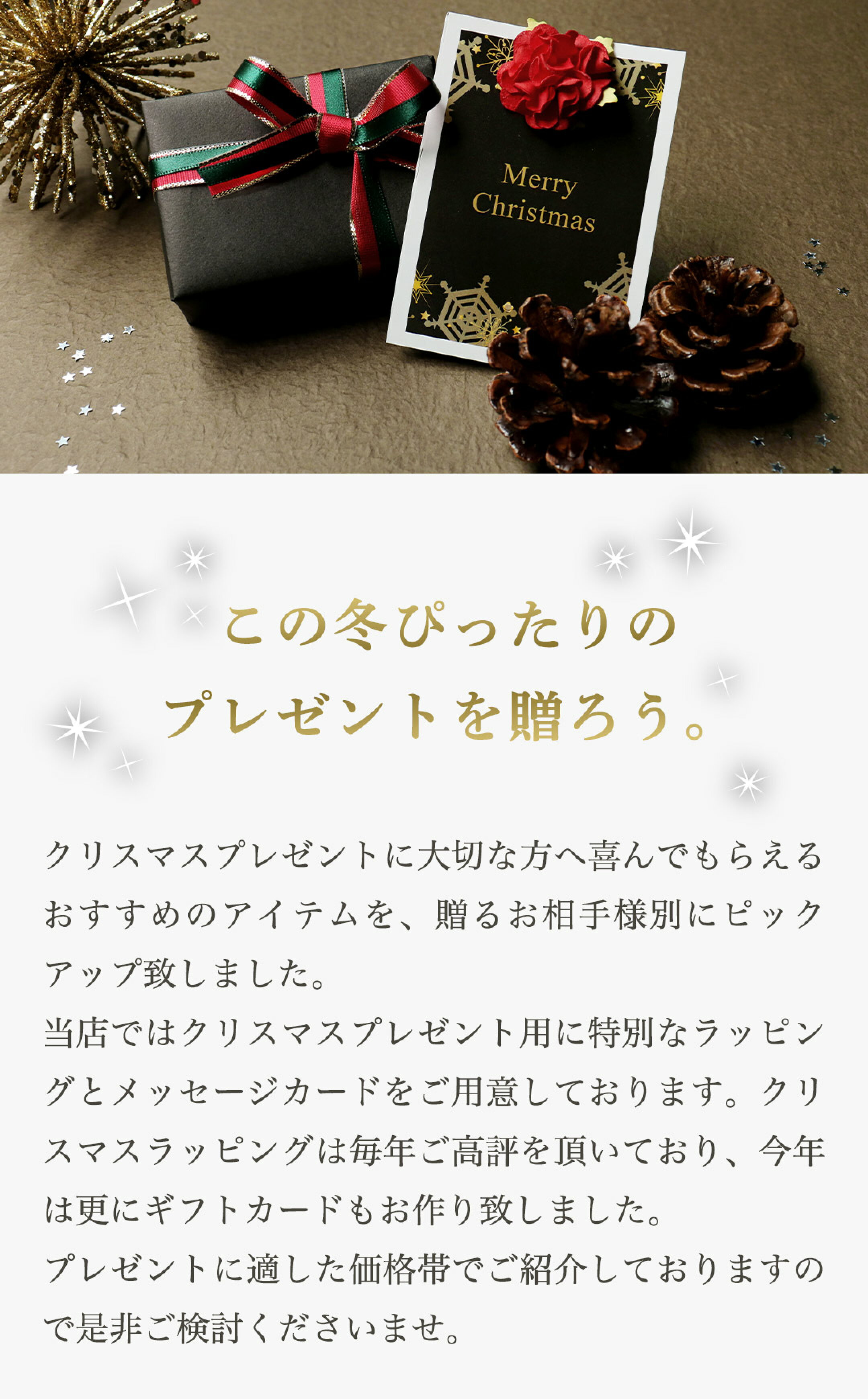 クリスマスプレゼントに大切な方へ喜んでもらえるおすすめのアイテムを、贈るお相手様別にピックアップ致しました。当店ではクリスマス用に特別なラッピングとメッセージカードをご用意。ラッピングは毎年ご高評を頂いており、今年は更にギフトカードもお作り致しました。