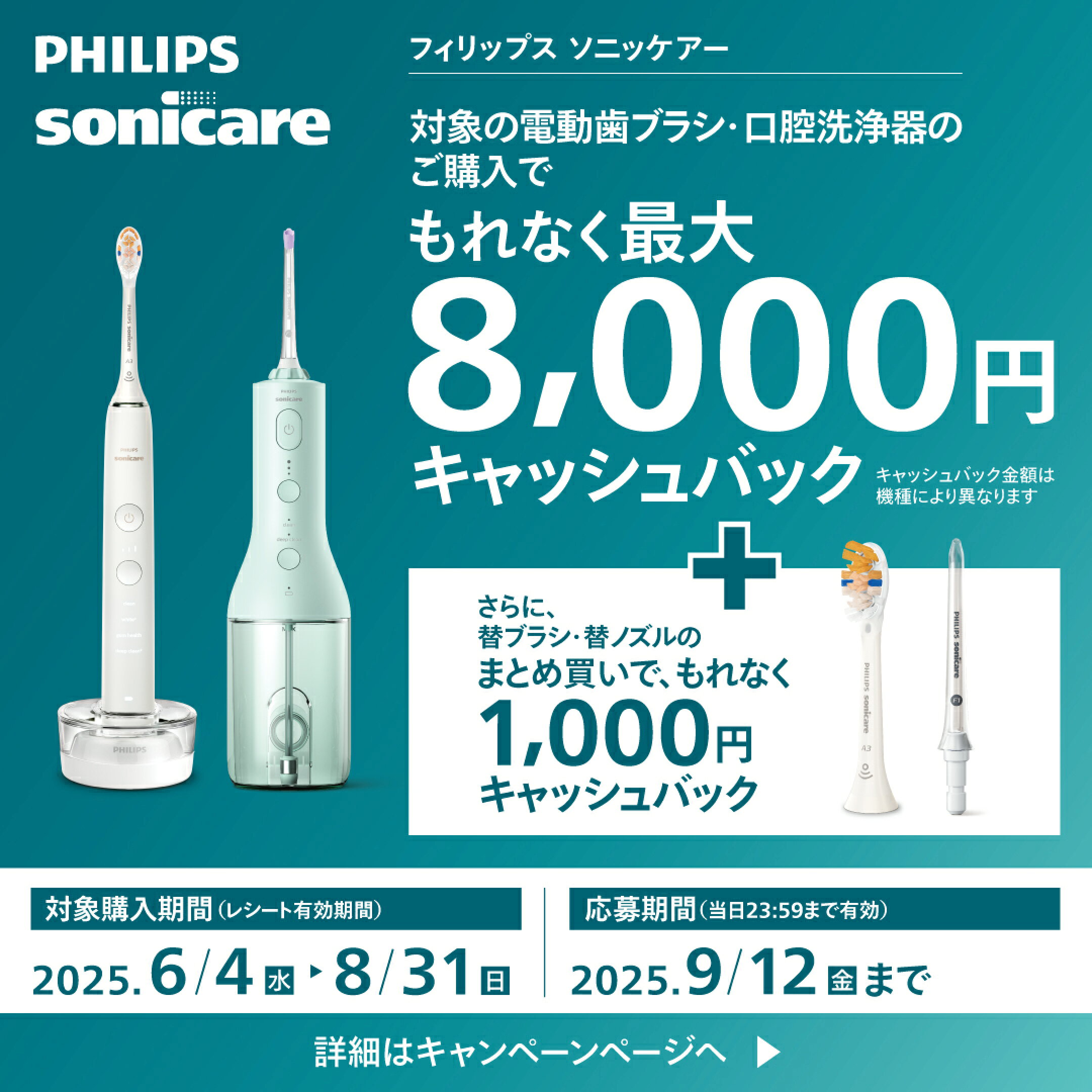 フィリップス ソニッケアー 対象の電動歯ブラシ・口腔洗浄器のご購入でもれなく最大8,000キャッシュバック ※キャッシュバック金額は機種により異なります ＋さらに替ブラシ・替ノズルのまとめ買いで、もれなく1,000円キャッシュバック 詳細はこちら