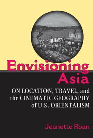 Envisioning Asia On Location, Travel, and the Cinematic Geography of U.S. Orientalism【電子書籍】[ Jeanette Roan ]