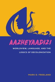 Aazheyaadizi Worldview, Language, and the Logics of Decolonization【電子書籍】[ Mark D. Freeland ]