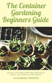 The Container Gardening Beginners Guide: Helping You Grow Your Own Vegetables, Fruits, And Herbs In Your Garden【電子書籍】[ Alexandra Spencer ]