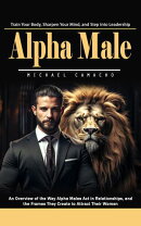 Alpha Male: Train Your Body, Sharpen Your Mind, and Step Into Leadership (An Overview of the Way Alpha Males Act in Relationships, and the Frames They Create to Attract Their Women)