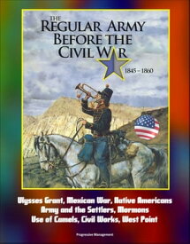 The Regular Army Before the Civil War 1845: 1860 - Ulysses Grant, Mexican War, Native Americans, Army and the Settlers, Mormons, Use of Camels, Civil Works, West Point【電子書籍】[ Progressive Management ]