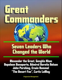 Great Commanders: Seven Leaders Who Changed the World - Alexander the Great, Genghis Khan, Napoleon Bonaparte, Admiral Horatio Nelson, John Pershing, Erwin Rommel "The Desert Fox", Curtis LeMay【電子書籍】[ Progressive Management ]