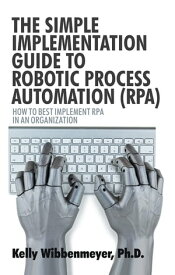 The Simple Implementation Guide to Robotic Process Automation (Rpa) How to Best Implement Rpa in an Organization【電子書籍】[ Kelly Wibbenmeyer ]