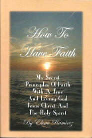 How To Have Faith ~ My Secret Principles Of Faith With A True And Living God, Jesus Christ And The Holy Spirit【電子書籍】[ Elena Ramirez ]