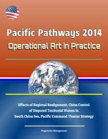 Pacific Pathways 2014: Operational Art in Practice - Effects of Regional Realignment, China Control of Disputed Territorial Waters in South China Sea, Pacific Command Theater Strategy【電子書籍】[ Progressive Management ]