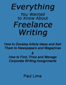 Everything You Wanted To Know About Freelance Writing How to Develop Article Ideas and Sell Them to Newspapers and Magazines & How to Find, Price and Manage Corporate Writing Assignments【電子書籍】[ Paul Lima ]