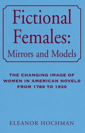 Fictional Females: Mirrors and Models The Changing Image of Women in American Novels from 1789 to 1939【電子書籍】[ Eleanor Hochman ]