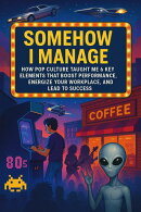 Somehow I Manage: How Pop Culture Taught Me 6 Key Elements That Boost Performance, Energize Your Workplace, and Lead to Success