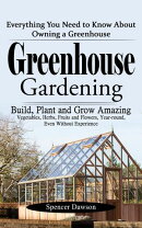 Greenhouse Gardening: Everything You Need to Know About Owning a Greenhouse (Build, Plant and Grow Amazing Vegetables, Herbs, Fruits and Flowers, Year-round, Even Without Experience)