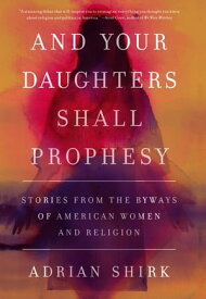 And Your Daughters Shall Prophesy Stories From the Byways of American Women and Religion【電子書籍】[ Adrian Shirk ]
