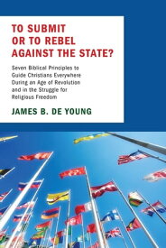 To Submit or to Rebel against the State? Seven Biblical Principles to Guide Christians Everywhere During an Age of Revolution and in the Struggle for Religious Freedom【電子書籍】[ James B. De Young ]