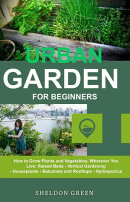URBAN GARDEN FOR BEGINNERS: How to Grow Plants and Vegetables, Wherever You Live: Raised Beds - Vertical Gardening - Houseplants - Balconies and Rooftops - Hydroponics