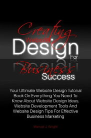Creating Website Design For Business Success Your Ultimate Website Design Tutorial Book On Everything You Need To Know About Website Design Ideas, Website Development Tools And Website Design Tips For Effective Business Marketing【電子書籍】