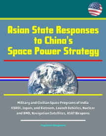 Asian State Responses to China's Space Power Strategy - Military and Civilian Space Programs of India (ISRO), Japan, and Vietnam, Launch Vehicles, Nuclear and BMD, Navigation Satellites, ASAT Weapons【電子書籍】[ Progressive Management ]