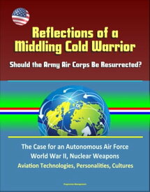 Reflections of a Middling Cold Warrior: Should the Army Air Corps Be Resurrected? The Case for an Autonomous Air Force, World War II, Nuclear Weapons, Aviation Technologies, Personalities, Cultures【電子書籍】[ Progressive Management ]