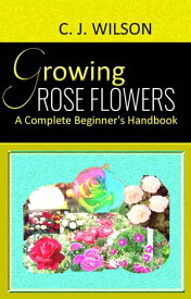 Growing Rose Flowers A Complete Beginner's Handbook【電子書籍】[ C. J. Wilson ]