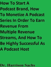 How To Start A Podcast Brand, How To Monetize A Podcast Series In Order To Earn Revenue From Multiple Revenue Streams, And How To Be Highly Successful As A Podcast Host【電子書籍】[ Dr. Harrison Sachs ]
