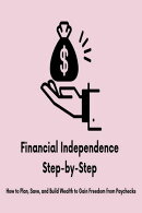 Financial Independence Step-by-Step: How to Plan, Save, and Build Wealth to Gain Freedom from Paychecks