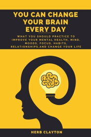 YOU CAN CHANGE YOUR BRAIN EVERY DAY What You should practice to Improve Your Mental Health, Mind, Moods, Focus, Habits, Relationships, and Change your life【電子書籍】[ Herb Clayton ]