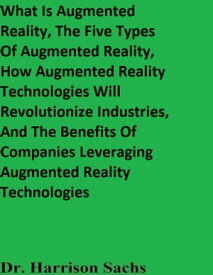 What Is Augmented Reality, The Five Types Of Augmented Reality, How Augmented Reality Technologies Will Revolutionize Industries, And The Benefits Of Companies Leveraging Augmented Reality Technologies【電子書籍】[ Dr. Harrison Sachs ]