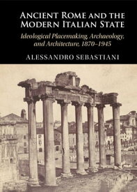 Ancient Rome and the Modern Italian State Ideological Placemaking, Archaeology, and Architecture, 1870?1945【電子書籍】[ Alessandro Sebastiani ]