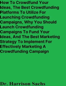 How To Crowdfund Your Ideas, The Best Crowdfunding Platforms To Utilize For Launching Crowdfunding Campaigns, Why You Should Launch Crowdfunding Campaigns To Fund Your Ideas, And The Best Marketing Strategy For Marketing A Crowdfunding C【電子書籍】