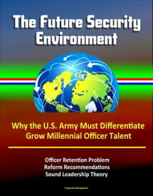 The Future Security Environment: Why the U.S. Army Must Differentiate and Grow Millennial Officer Talent, Officer Retention Problem, Reform Recommendations, Sound Leadership Theory【電子書籍】[ Progressive Management ]