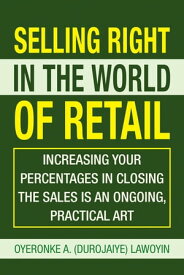 Selling Right in the World of Retail Increasing Your Percentages in Closing the Sales Is an Ongoing, Practical Art【電子書籍】[ Oyeronke A. Lawoyin ]
