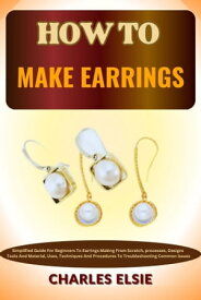 HOW TO MAKE EARRINGS Simplified Guide For Beginners To Earrings Making From Scratch, processes, Designs Tools And Material, Uses, Techniques And Procedures To Troubleshooting Common Issues【電子書籍】[ Charles Elsie ]