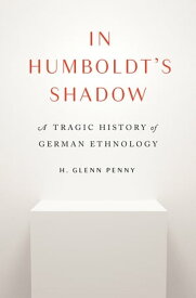 In Humboldt's Shadow A Tragic History of German Ethnology【電子書籍】[ H. Glenn Penny ]